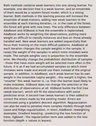 Both methods combine weak learners into one strong learner. For example, one decision tree is a weak learner, and an emsemble of them would be a random forest model, which is a strong learner. Both methods in the learning process will increase the ensemble of weak-trainers, adding new weak learners to the ensemble at each training iteration, i.e. in the case of the forest, the forest will grow with new trees. The only difference between AdaBoost and XGBoost is how the ensemble is replenished. AdaBoost works by weighting the observations, putting more weight on difficult to classify instances and less on those already handled well. New weak learners are added sequentially that focus their training on the more difficult patterns. AdaBoost at each iteration changes the sample weights in the sample. It raises the weight of the samples in which more mistakes were made. The sample weights vary in proportion to the ensemble error. We thereby change the probabilistic distribution of samples - those that have more weight will be selected more often in the future. It is as if we had accumulated samples on which more mistakes were made and would use them instead of the original sample. In addition, in AdaBoost, each weak learner has its own weight in the ensemble (alpha weight) - this weight is higher, the "smarter" this weak learner is, i.e. than the learner least likely to make mistakes. XGBoost does not change the selection or the distribution of observations at all. XGBoost builds the first tree (weak learner), which will fit the observations with some prediction error. A second tree (weak learner) is then added to correct the errors made by the existing model. Errors are minimized using a gradient descent algorithm. Regularization can also be used to penalize more complex models through both Lasso and Ridge regularization. In short, AdaBoost- reweighting examples. Gradient boosting - predicting the loss function of trees. Xgboost - the regularization term was added to the loss function (depth + values ​​in leaves).