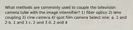 What methods are commonly used to couple the television camera tube with the image intensifier? 1) fiber optics 2) lens coupling 3) cine camera 4) spot film camera Select one: a. 1 and 2 b. 1 and 3 c. 2 and 3 d. 2 and 4