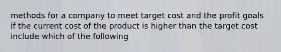 methods for a company to meet target cost and the profit goals if the current cost of the product is higher than the target cost include which of the following