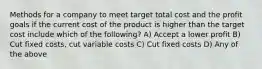 Methods for a company to meet target total cost and the profit goals if the current cost of the product is higher than the target cost include which of the following? A) Accept a lower profit B) Cut fixed costs, cut variable costs C) Cut fixed costs D) Any of the above