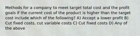 Methods for a company to meet target total cost and the profit goals if the current cost of the product is higher than the target cost include which of the following? A) Accept a lower profit B) Cut fixed costs, cut variable costs C) Cut fixed costs D) Any of the above