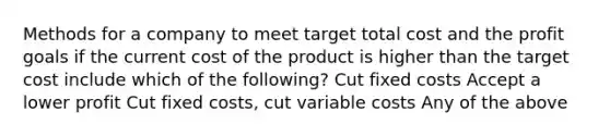 Methods for a company to meet target total cost and the profit goals if the current cost of the product is higher than the target cost include which of the following? Cut fixed costs Accept a lower profit Cut fixed costs, cut variable costs Any of the above