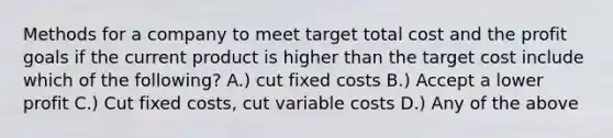 Methods for a company to meet target total cost and the profit goals if the current product is higher than the target cost include which of the following? A.) cut fixed costs B.) Accept a lower profit C.) Cut fixed costs, cut variable costs D.) Any of the above