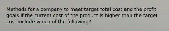 Methods for a company to meet target total cost and the profit goals if the current cost of the product is higher than the target cost include which of the following?