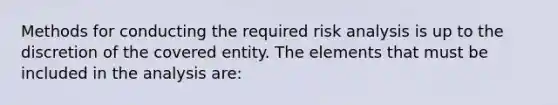 Methods for conducting the required risk analysis is up to the discretion of the covered entity. The elements that must be included in the analysis are: