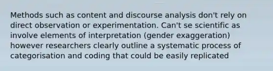 Methods such as content and discourse analysis don't rely on direct observation or experimentation. Can't se scientific as involve elements of interpretation (gender exaggeration) however researchers clearly outline a systematic process of categorisation and coding that could be easily replicated