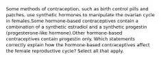 Some methods of contraception, such as birth control pills and patches, use synthetic hormones to manipulate the ovarian cycle in females.Some hormone-based contraceptives contain a combination of a synthetic estradiol and a synthetic progestin (progesterone-like hormone).Other hormone-based contraceptives contain progestin only. Which statements correctly explain how the hormone-based contraceptives affect the female reproductive cycle? Select all that apply.