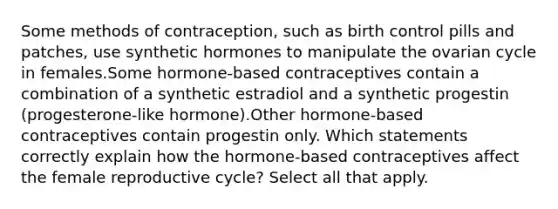 Some methods of contraception, such as birth control pills and patches, use synthetic hormones to manipulate the ovarian cycle in females.Some hormone-based contraceptives contain a combination of a synthetic estradiol and a synthetic progestin (progesterone-like hormone).Other hormone-based contraceptives contain progestin only. Which statements correctly explain how the hormone-based contraceptives affect the female reproductive cycle? Select all that apply.