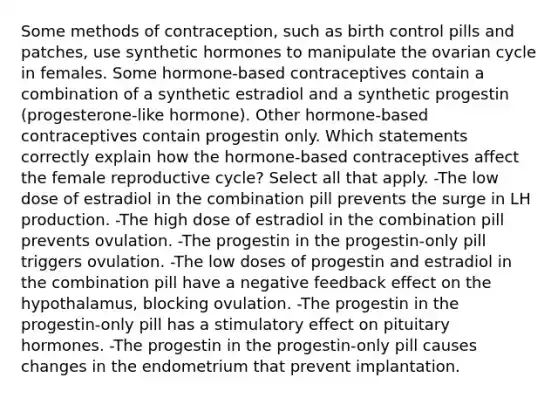 Some methods of contraception, such as birth control pills and patches, use synthetic hormones to manipulate the ovarian cycle in females. Some hormone-based contraceptives contain a combination of a synthetic estradiol and a synthetic progestin (progesterone-like hormone). Other hormone-based contraceptives contain progestin only. Which statements correctly explain how the hormone-based contraceptives affect the female reproductive cycle? Select all that apply. -The low dose of estradiol in the combination pill prevents the surge in LH production. -The high dose of estradiol in the combination pill prevents ovulation. -The progestin in the progestin-only pill triggers ovulation. -The low doses of progestin and estradiol in the combination pill have a negative feedback effect on the hypothalamus, blocking ovulation. -The progestin in the progestin-only pill has a stimulatory effect on pituitary hormones. -The progestin in the progestin-only pill causes changes in the endometrium that prevent implantation.