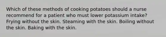 Which of these methods of cooking potatoes should a nurse recommend for a patient who must lower potassium intake? Frying without the skin. Steaming with the skin. Boiling without the skin. Baking with the skin.