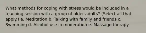 What methods for coping with stress would be included in a teaching session with a group of older adults? (Select all that apply.) a. Meditation b. Talking with family and friends c. Swimming d. Alcohol use in moderation e. Massage therapy