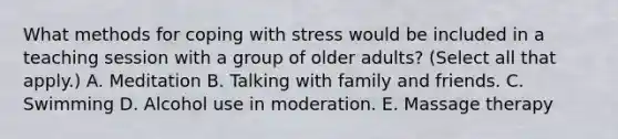 What methods for coping with stress would be included in a teaching session with a group of older adults? (Select all that apply.) A. Meditation B. Talking with family and friends. C. Swimming D. Alcohol use in moderation. E. Massage therapy