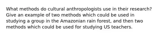 What methods do cultural anthropologists use in their research? Give an example of two methods which could be used in studying a group in the Amazonian rain forest, and then two methods which could be used for studying US teachers.