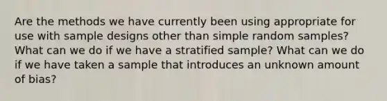 Are the methods we have currently been using appropriate for use with sample designs other than simple random samples? What can we do if we have a stratified sample? What can we do if we have taken a sample that introduces an unknown amount of bias?