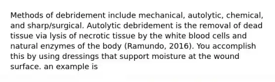 Methods of debridement include mechanical, autolytic, chemical, and sharp/surgical. Autolytic debridement is the removal of dead tissue via lysis of necrotic tissue by the white blood cells and natural enzymes of the body (Ramundo, 2016). You accomplish this by using dressings that support moisture at the wound surface. an example is