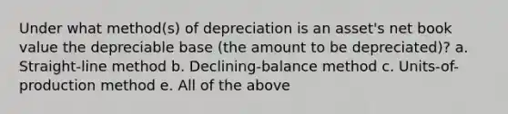 Under what method(s) of depreciation is an asset's net book value the depreciable base (the amount to be depreciated)? a. Straight-line method b. Declining-balance method c. Units-of-production method e. All of the above