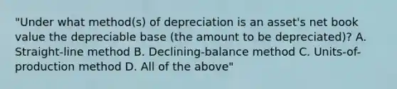 "Under what method(s) of depreciation is an asset's net book value the depreciable base (the amount to be depreciated)? A. Straight-line method B. Declining-balance method C. Units-of-production method D. All of the above"