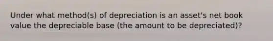 Under what method(s) of depreciation is an asset's net book value the depreciable base (the amount to be depreciated)?