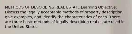 METHODS OF DESCRIBING REAL ESTATE Learning Objective: Discuss the legally acceptable methods of property description, give examples, and identify the characteristics of each. There are three basic methods of legally describing real estate used in the United States: