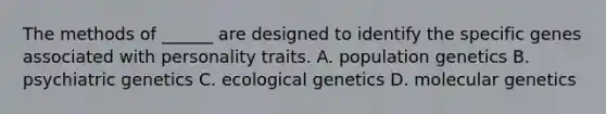 The methods of ______ are designed to identify the specific genes associated with personality traits. A. population genetics B. psychiatric genetics C. ecological genetics D. molecular genetics