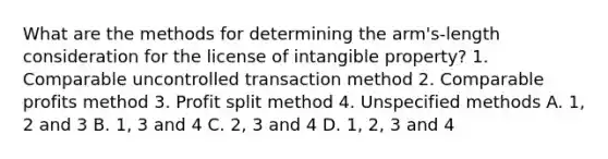 What are the methods for determining the arm's-length consideration for the license of intangible property? 1. Comparable uncontrolled transaction method 2. Comparable profits method 3. Profit split method 4. Unspecified methods A. 1, 2 and 3 B. 1, 3 and 4 C. 2, 3 and 4 D. 1, 2, 3 and 4