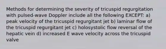 Methods for determining the severity of tricuspid regurgitation with pulsed-wave Doppler include all the following EXCEPT: a) peak velocity of the tricuspid regurgitant jet b) laminar flow of the tricuspid regurgitant jet c) holosystolic flow reversal of the hepatic vein d) increased E wave velocity across the tricuspid valve