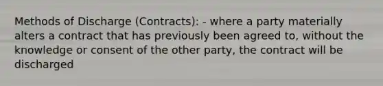 Methods of Discharge (Contracts): - where a party materially alters a contract that has previously been agreed to, without the knowledge or consent of the other party, the contract will be discharged