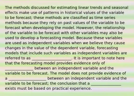 The methods discussed for estimating linear trends and seasonal effects make use of patterns in historical values of the variable to be forecast; these methods are classified as time series methods because they rely on past values of the variable to be forecast when developing the model. However, the relationship of the variable to be forecast with other variables may also be used to develop a forecasting model. Because these variables are used as independent variables when we believe they cause changes in the value of the dependent variable, forecasting models that include such variables as independent variables are referred to as _____________________. It is important to note here that the forecasting model provides evidence only of _______________ between an independent variable and the variable to be forecast. The model does not provide evidence of a ____________________ between an independent variable and the variable to be forecast; the conclusion that a ________________ exists must be based on practical experience.