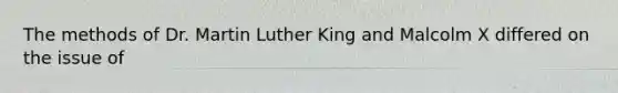 The methods of Dr. Martin Luther King and Malcolm X differed on the issue of