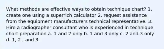 What methods are effective ways to obtain technique chart? 1. create one using a superrich calculator 2. request assistance from the equipment manufacturers technical representative. 3. Hire a radiographer consultant who is experienced in technique chart preparation a. 1 and 2 only b. 1 and 3 only c. 2 and 3 only d. 1, 2 , and 3