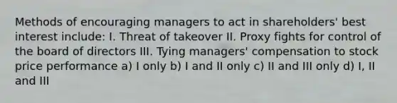 Methods of encouraging managers to act in shareholders' best interest include: I. Threat of takeover II. Proxy fights for control of the board of directors III. Tying managers' compensation to stock price performance a) I only b) I and II only c) II and III only d) I, II and III