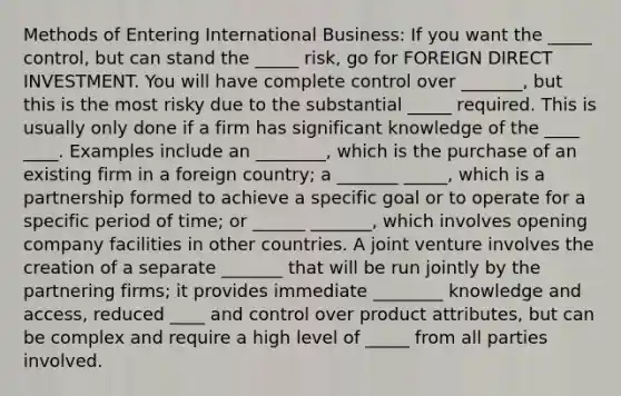 Methods of Entering International Business: If you want the _____ control, but can stand the _____ risk, go for FOREIGN DIRECT INVESTMENT. You will have complete control over _______, but this is the most risky due to the substantial _____ required. This is usually only done if a firm has significant knowledge of the ____ ____. Examples include an ________, which is the purchase of an existing firm in a foreign country; a _______ _____, which is a partnership formed to achieve a specific goal or to operate for a specific period of time; or ______ _______, which involves opening company facilities in other countries. A joint venture involves the creation of a separate _______ that will be run jointly by the partnering firms; it provides immediate ________ knowledge and access, reduced ____ and control over product attributes, but can be complex and require a high level of _____ from all parties involved.