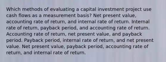 Which methods of evaluating a capital investment project use cash flows as a measurement basis? Net present value, accounting rate of return, and internal rate of return. Internal rate of return, payback period, and accounting rate of return. Accounting rate of return, net present value, and payback period. Payback period, internal rate of return, and net present value. Net present value, payback period, accounting rate of return, and internal rate of return.