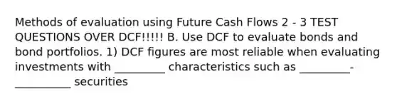 Methods of evaluation using Future Cash Flows 2 - 3 TEST QUESTIONS OVER DCF!!!!! B. Use DCF to evaluate bonds and bond portfolios. 1) DCF figures are most reliable when evaluating investments with _________ characteristics such as _________-__________ securities