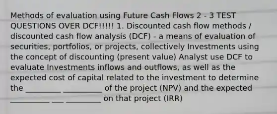 Methods of evaluation using Future Cash Flows 2 - 3 TEST QUESTIONS OVER DCF!!!!! 1. Discounted cash flow methods / discounted cash flow analysis (DCF) - a means of evaluation of securities, portfolios, or projects, collectively Investments using the concept of discounting (present value) Analyst use DCF to evaluate Investments inflows and outflows, as well as the expected cost of capital related to the investment to determine the _________ __________ of the project (NPV) and the expected __________ ___ _________ on that project (IRR)