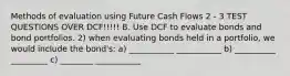 Methods of evaluation using Future Cash Flows 2 - 3 TEST QUESTIONS OVER DCF!!!!! B. Use DCF to evaluate bonds and bond portfolios. 2) when evaluating bonds held in a portfolio, we would include the bond's: a) ___________ ___________ b) __________ _________ c) ________ ___________