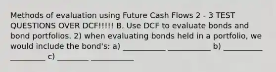 Methods of evaluation using Future Cash Flows 2 - 3 TEST QUESTIONS OVER DCF!!!!! B. Use DCF to evaluate bonds and bond portfolios. 2) when evaluating bonds held in a portfolio, we would include the bond's: a) ___________ ___________ b) __________ _________ c) ________ ___________