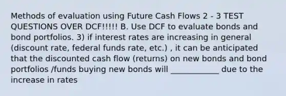 Methods of evaluation using Future Cash Flows 2 - 3 TEST QUESTIONS OVER DCF!!!!! B. Use DCF to evaluate bonds and bond portfolios. 3) if interest rates are increasing in general (discount rate, federal funds rate, etc.) , it can be anticipated that the discounted cash flow (returns) on new bonds and bond portfolios /funds buying new bonds will ____________ due to the increase in rates