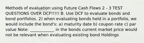 Methods of evaluation using Future Cash Flows 2 - 3 TEST QUESTIONS OVER DCF!!!!! B. Use DCF to evaluate bonds and bond portfolios. 2) when evaluating bonds held in a portfolio, we would include the bond's: a) maturity date b) coupon rate c) par value Note: ____________ in the bonds current market price would not be relevant when evaluating existing bond Holdings