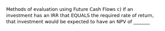 Methods of evaluation using Future Cash Flows c) If an investment has an IRR that EQUALS the required rate of return, that investment would be expected to have an NPV of _______