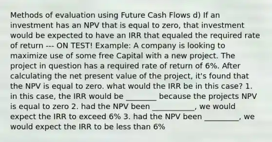 Methods of evaluation using Future Cash Flows d) If an investment has an NPV that is equal to zero, that investment would be expected to have an IRR that equaled the required rate of return --- ON TEST! Example: A company is looking to maximize use of some free Capital with a new project. The project in question has a required rate of return of 6%. After calculating the net present value of the project, it's found that the NPV is equal to zero. what would the IRR be in this case? 1. in this case, the IRR would be ________ because the projects NPV is equal to zero 2. had the NPV been ___________, we would expect the IRR to exceed 6% 3. had the NPV been _________, we would expect the IRR to be <a href='https://www.questionai.com/knowledge/k7BtlYpAMX-less-than' class='anchor-knowledge'>less than</a> 6%