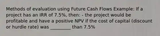 Methods of evaluation using Future Cash Flows Example: If a project has an IRR of 7.5%, then: - the project would be profitable and have a positive NPV if the cost of capital (discount or hurdle rate) was _________ than 7.5%