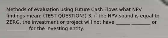 Methods of evaluation using Future Cash Flows what NPV findings mean: (TEST QUESTION!) 3. if the NPV sound is equal to ZERO, the investment or project will not have ______ ________ or _________ for the investing entity.