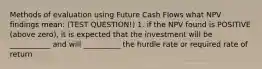 Methods of evaluation using Future Cash Flows what NPV findings mean: (TEST QUESTION!) 1. if the NPV found is POSITIVE (above zero), it is expected that the investment will be ___________ and will __________ the hurdle rate or required rate of return