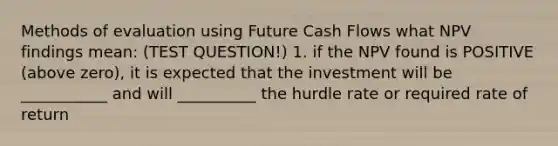 Methods of evaluation using Future Cash Flows what NPV findings mean: (TEST QUESTION!) 1. if the NPV found is POSITIVE (above zero), it is expected that the investment will be ___________ and will __________ the hurdle rate or required rate of return