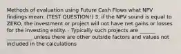 Methods of evaluation using Future Cash Flows what NPV findings mean: (TEST QUESTION!) 3. if the NPV sound is equal to ZERO, the investment or project will not have net gains or losses for the investing entity. - Typically such projects are ______ __________ unless there are other outside factors and values not included in the calculations