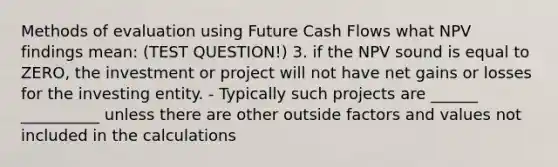 Methods of evaluation using Future Cash Flows what NPV findings mean: (TEST QUESTION!) 3. if the NPV sound is equal to ZERO, the investment or project will not have net gains or losses for the investing entity. - Typically such projects are ______ __________ unless there are other outside factors and values not included in the calculations