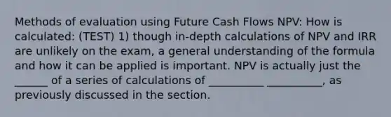 Methods of evaluation using Future Cash Flows NPV: How is calculated: (TEST) 1) though in-depth calculations of NPV and IRR are unlikely on the exam, a general understanding of the formula and how it can be applied is important. NPV is actually just the ______ of a series of calculations of __________ __________, as previously discussed in the section.