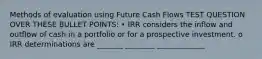 Methods of evaluation using Future Cash Flows TEST QUESTION OVER THESE BULLET POINTS: • IRR considers the inflow and outflow of cash in a portfolio or for a prospective investment. o IRR determinations are _______ ________ _____________