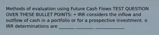 Methods of evaluation using Future Cash Flows TEST QUESTION OVER THESE BULLET POINTS: • IRR considers the inflow and outflow of cash in a portfolio or for a prospective investment. o IRR determinations are _______ ________ _____________